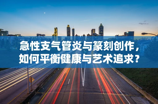急性支气管炎与篆刻创作，如何平衡健康与艺术追求？