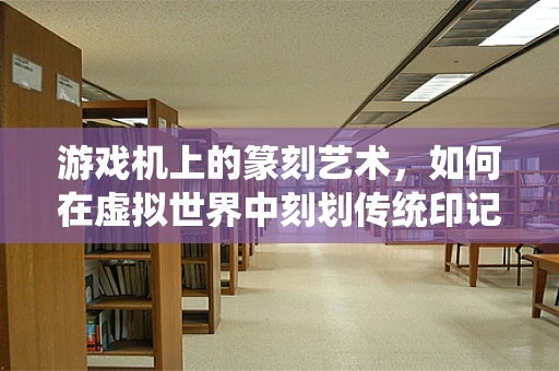 游戏机上的篆刻艺术，如何在虚拟世界中刻划传统印记？