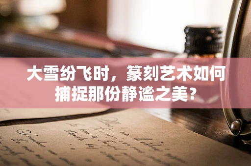 大雪纷飞时，篆刻艺术如何捕捉那份静谧之美？