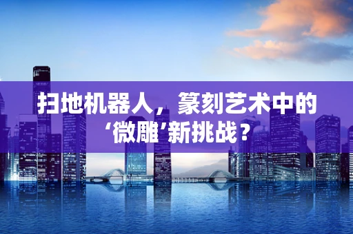 扫地机器人，篆刻艺术中的‘微雕’新挑战？