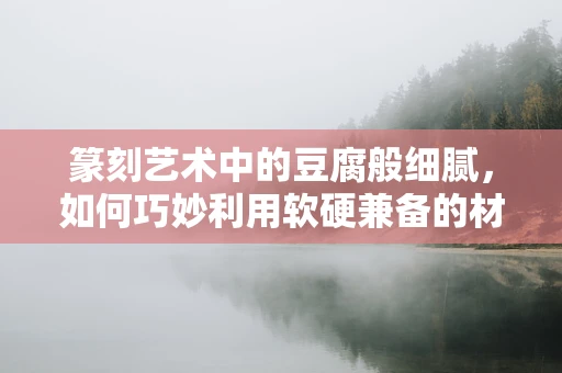 篆刻艺术中的豆腐般细腻，如何巧妙利用软硬兼备的材质？