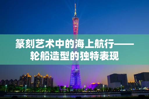 篆刻艺术中的海上航行——轮船造型的独特表现