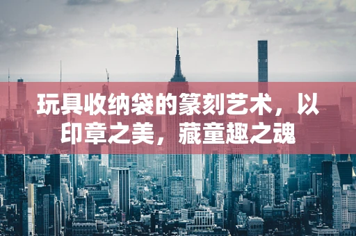 玩具收纳袋的篆刻艺术，以印章之美，藏童趣之魂