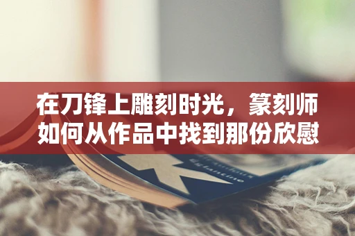 在刀锋上雕刻时光，篆刻师如何从作品中找到那份欣慰