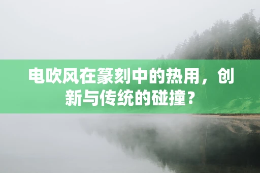 电吹风在篆刻中的热用，创新与传统的碰撞？