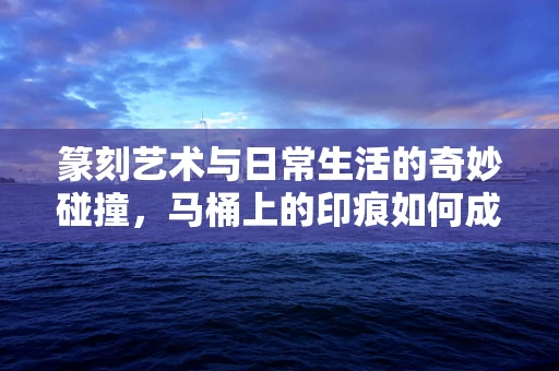 篆刻艺术与日常生活的奇妙碰撞，马桶上的印痕如何成为创意的源泉？