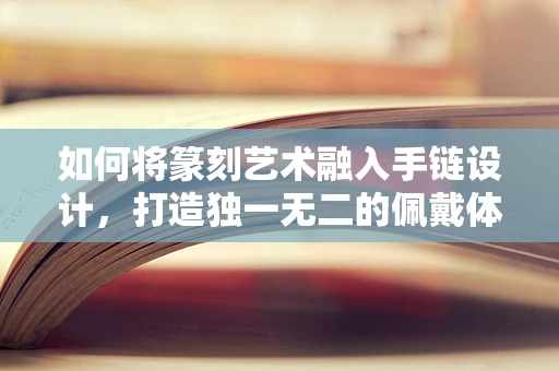 如何将篆刻艺术融入手链设计，打造独一无二的佩戴体验？