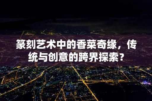 篆刻艺术中的香菜奇缘，传统与创意的跨界探索？