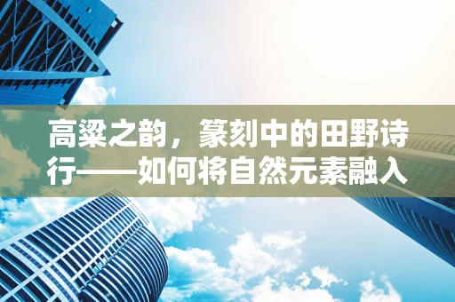 高粱之韵，篆刻中的田野诗行——如何将自然元素融入篆刻艺术？