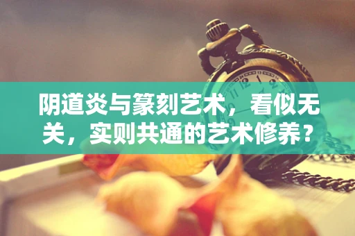 阴道炎与篆刻艺术，看似无关，实则共通的艺术修养？