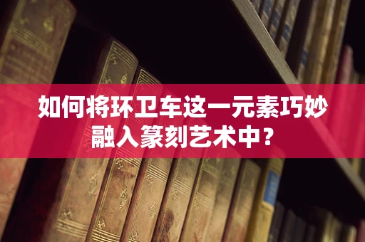 如何将环卫车这一元素巧妙融入篆刻艺术中？