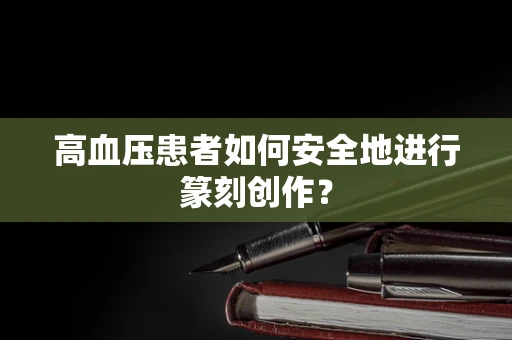 高血压患者如何安全地进行篆刻创作？