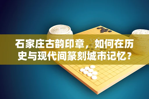 石家庄古韵印章，如何在历史与现代间篆刻城市记忆？