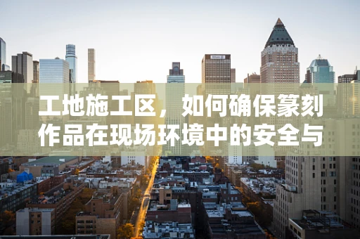 工地施工区，如何确保篆刻作品在现场环境中的安全与保护？