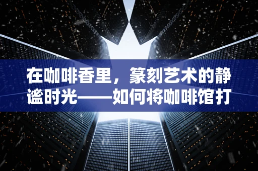 在咖啡香里，篆刻艺术的静谧时光——如何将咖啡馆打造成篆刻爱好者的灵感空间？