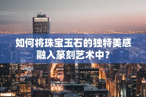 如何将珠宝玉石的独特美感融入篆刻艺术中？