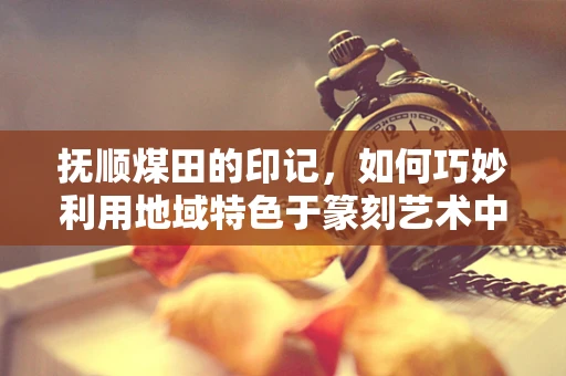 抚顺煤田的印记，如何巧妙利用地域特色于篆刻艺术中？