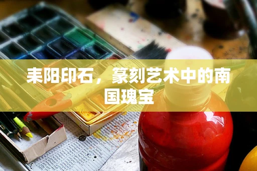 耒阳印石，篆刻艺术中的南国瑰宝
