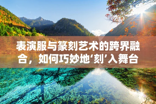 表演服与篆刻艺术的跨界融合，如何巧妙地‘刻’入舞台？