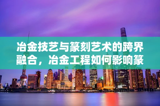 冶金技艺与篆刻艺术的跨界融合，冶金工程如何影响篆刻刀法？