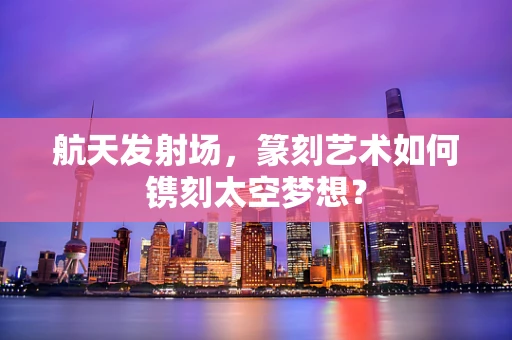 航天发射场，篆刻艺术如何镌刻太空梦想？