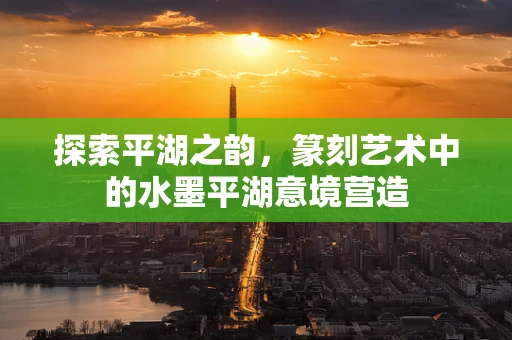 探索平湖之韵，篆刻艺术中的水墨平湖意境营造