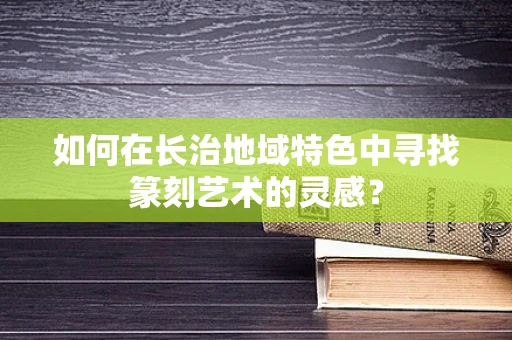 如何在长治地域特色中寻找篆刻艺术的灵感？
