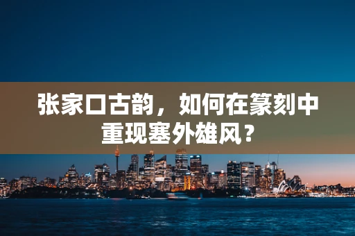 张家口古韵，如何在篆刻中重现塞外雄风？
