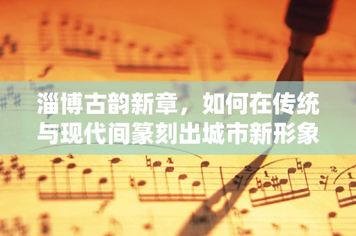 淄博古韵新章，如何在传统与现代间篆刻出城市新形象？