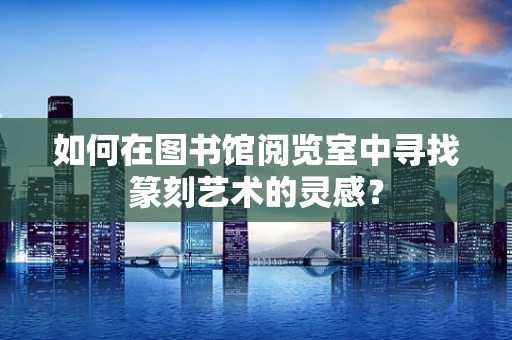 如何在图书馆阅览室中寻找篆刻艺术的灵感？