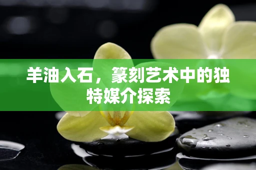 羊油入石，篆刻艺术中的独特媒介探索