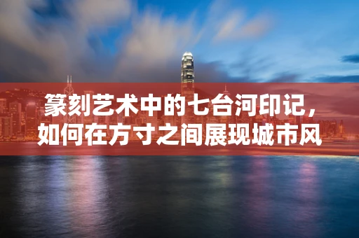 篆刻艺术中的七台河印记，如何在方寸之间展现城市风貌？