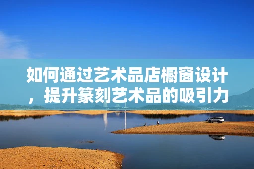 如何通过艺术品店橱窗设计，提升篆刻艺术品的吸引力？