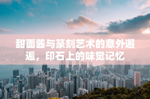 甜面酱与篆刻艺术的意外邂逅，印石上的味觉记忆