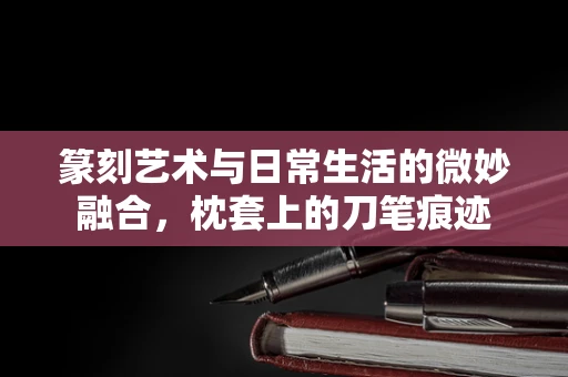 篆刻艺术与日常生活的微妙融合，枕套上的刀笔痕迹