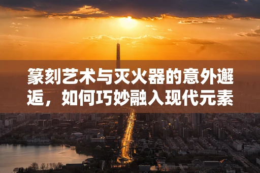 篆刻艺术与灭火器的意外邂逅，如何巧妙融入现代元素？