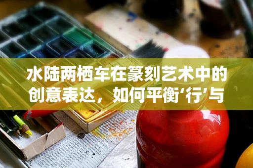水陆两栖车在篆刻艺术中的创意表达，如何平衡‘行’与‘泊’的意境？