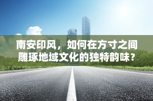 南安印风，如何在方寸之间雕琢地域文化的独特韵味？