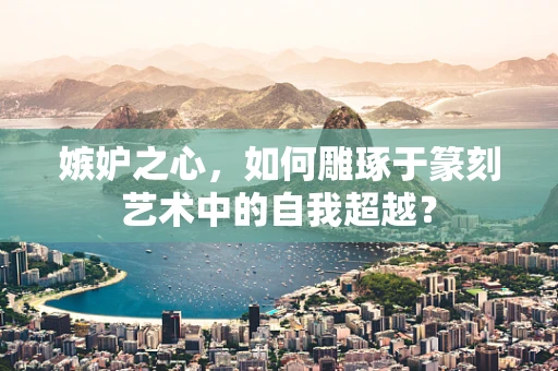 嫉妒之心，如何雕琢于篆刻艺术中的自我超越？