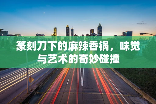 篆刻刀下的麻辣香锅，味觉与艺术的奇妙碰撞