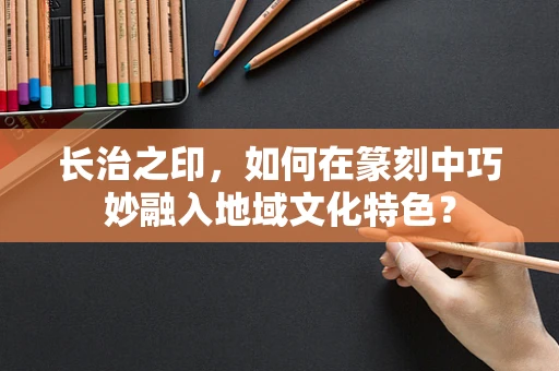 长治之印，如何在篆刻中巧妙融入地域文化特色？