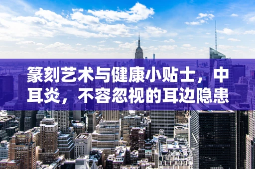 篆刻艺术与健康小贴士，中耳炎，不容忽视的耳边隐患