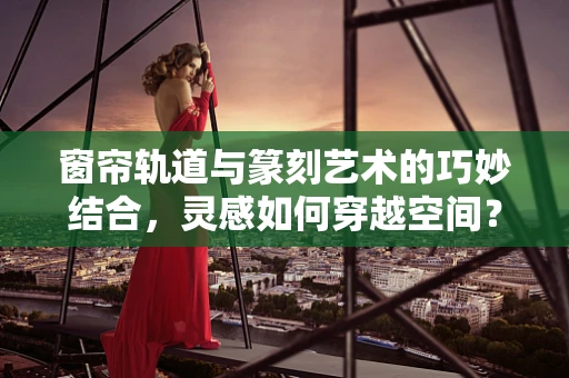 窗帘轨道与篆刻艺术的巧妙结合，灵感如何穿越空间？