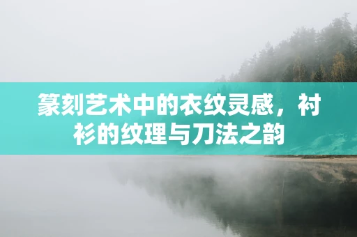 篆刻艺术中的衣纹灵感，衬衫的纹理与刀法之韵