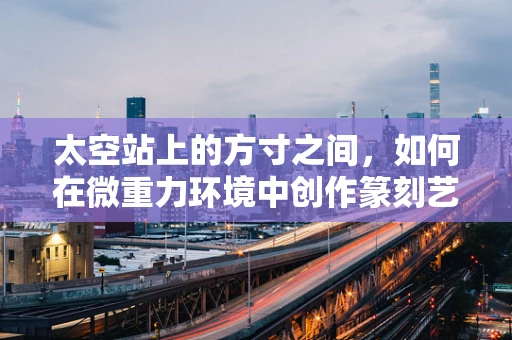 太空站上的方寸之间，如何在微重力环境中创作篆刻艺术？