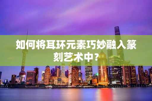 如何将耳环元素巧妙融入篆刻艺术中？