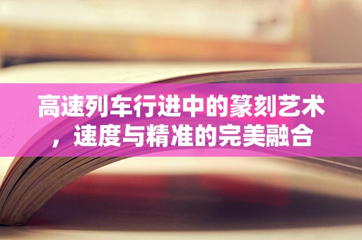 高速列车行进中的篆刻艺术，速度与精准的完美融合