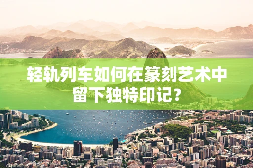 轻轨列车如何在篆刻艺术中留下独特印记？