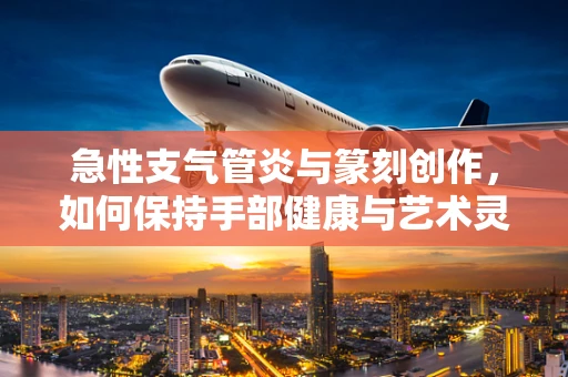 急性支气管炎与篆刻创作，如何保持手部健康与艺术灵感？