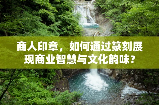 商人印章，如何通过篆刻展现商业智慧与文化韵味？